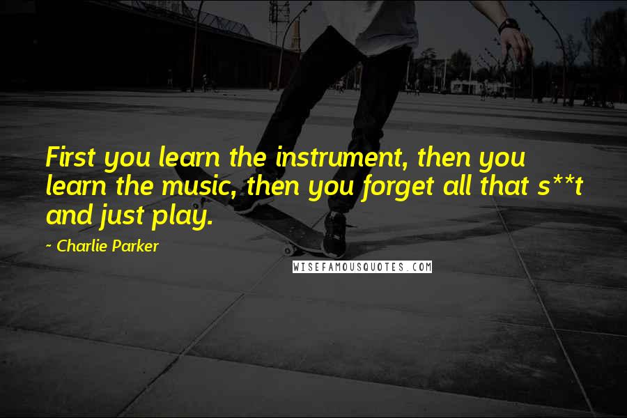 Charlie Parker Quotes: First you learn the instrument, then you learn the music, then you forget all that s**t and just play.