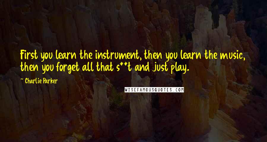 Charlie Parker Quotes: First you learn the instrument, then you learn the music, then you forget all that s**t and just play.