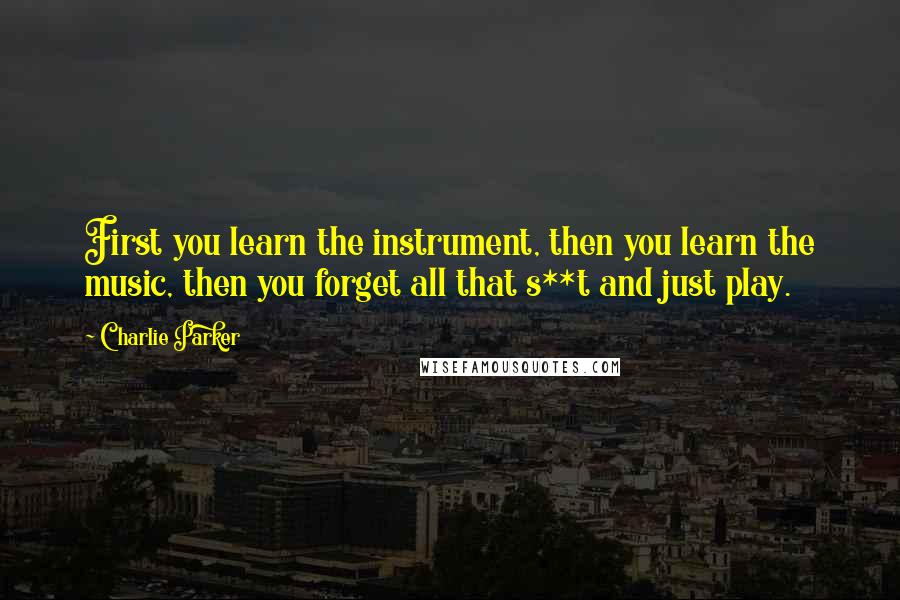 Charlie Parker Quotes: First you learn the instrument, then you learn the music, then you forget all that s**t and just play.