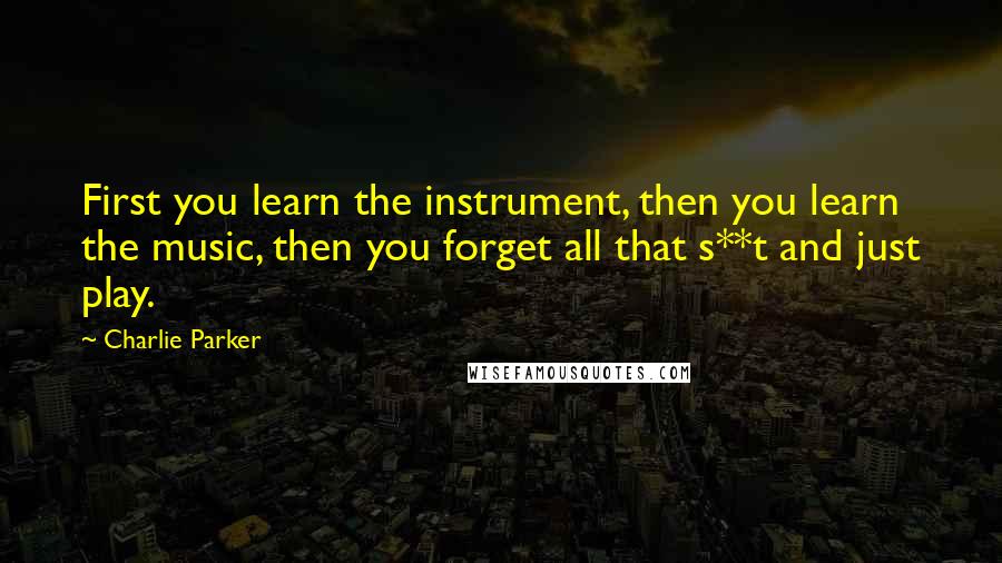 Charlie Parker Quotes: First you learn the instrument, then you learn the music, then you forget all that s**t and just play.
