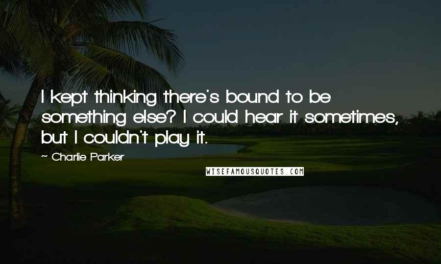 Charlie Parker Quotes: I kept thinking there's bound to be something else? I could hear it sometimes, but I couldn't play it.