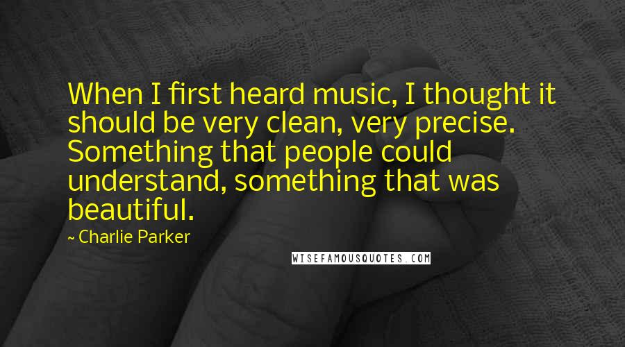 Charlie Parker Quotes: When I first heard music, I thought it should be very clean, very precise. Something that people could understand, something that was beautiful.