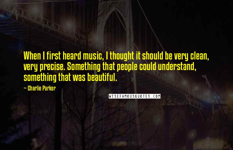 Charlie Parker Quotes: When I first heard music, I thought it should be very clean, very precise. Something that people could understand, something that was beautiful.