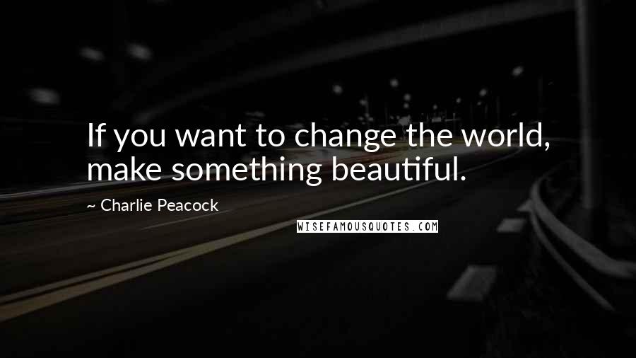 Charlie Peacock Quotes: If you want to change the world, make something beautiful.