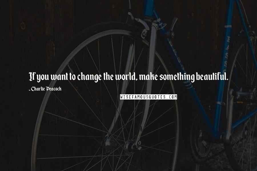 Charlie Peacock Quotes: If you want to change the world, make something beautiful.