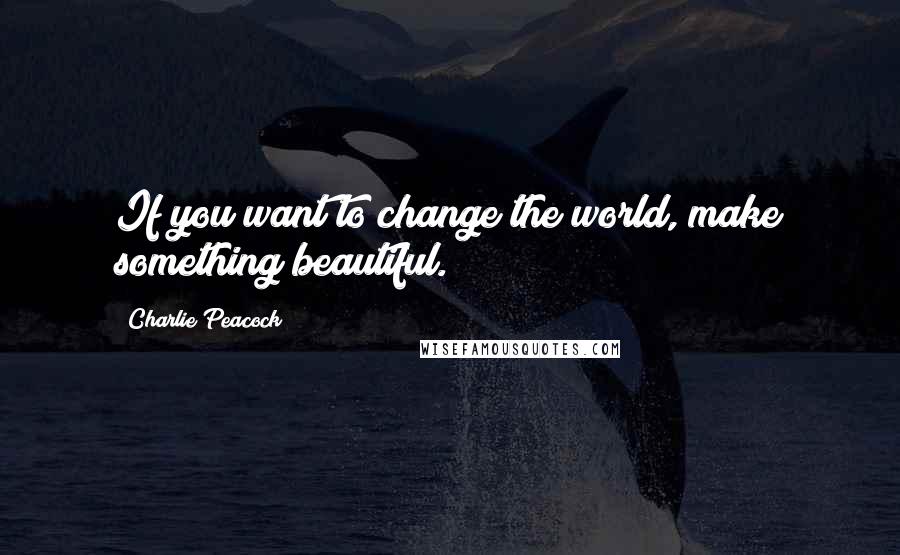 Charlie Peacock Quotes: If you want to change the world, make something beautiful.