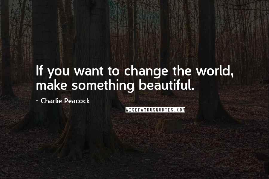 Charlie Peacock Quotes: If you want to change the world, make something beautiful.