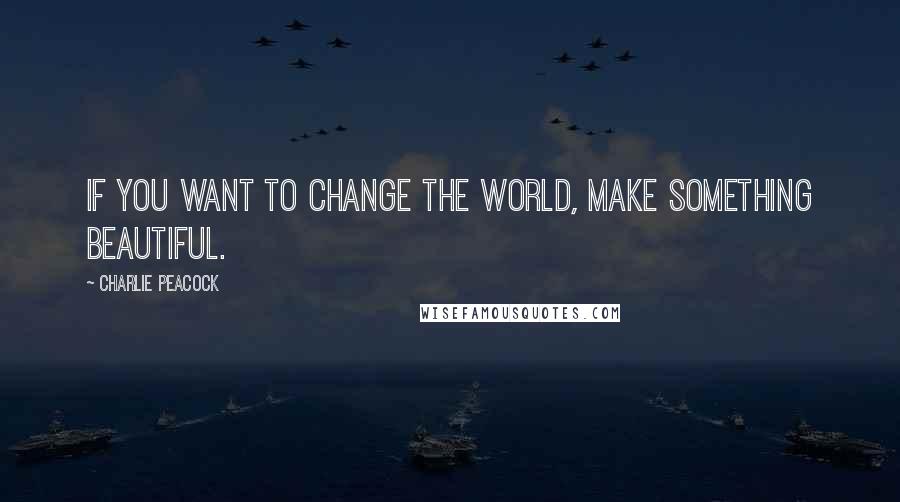 Charlie Peacock Quotes: If you want to change the world, make something beautiful.