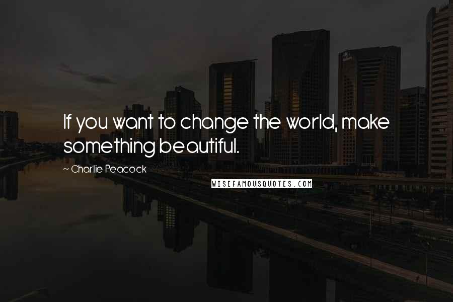 Charlie Peacock Quotes: If you want to change the world, make something beautiful.