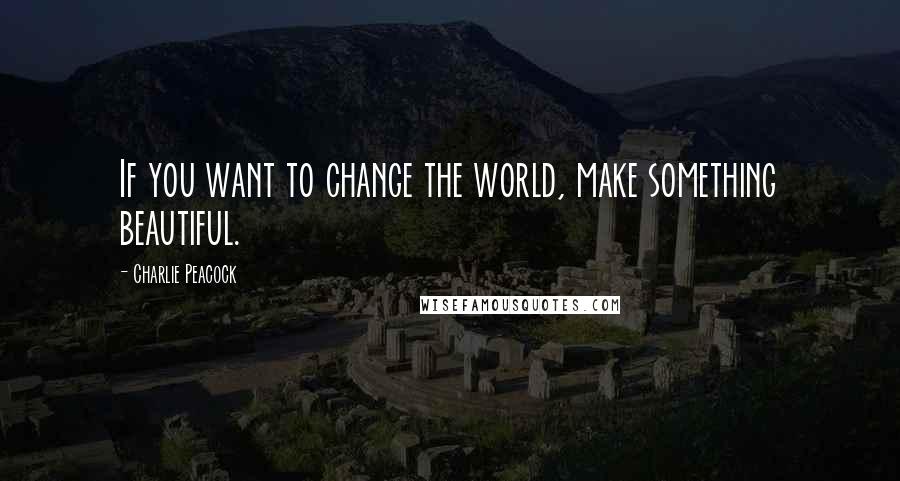 Charlie Peacock Quotes: If you want to change the world, make something beautiful.