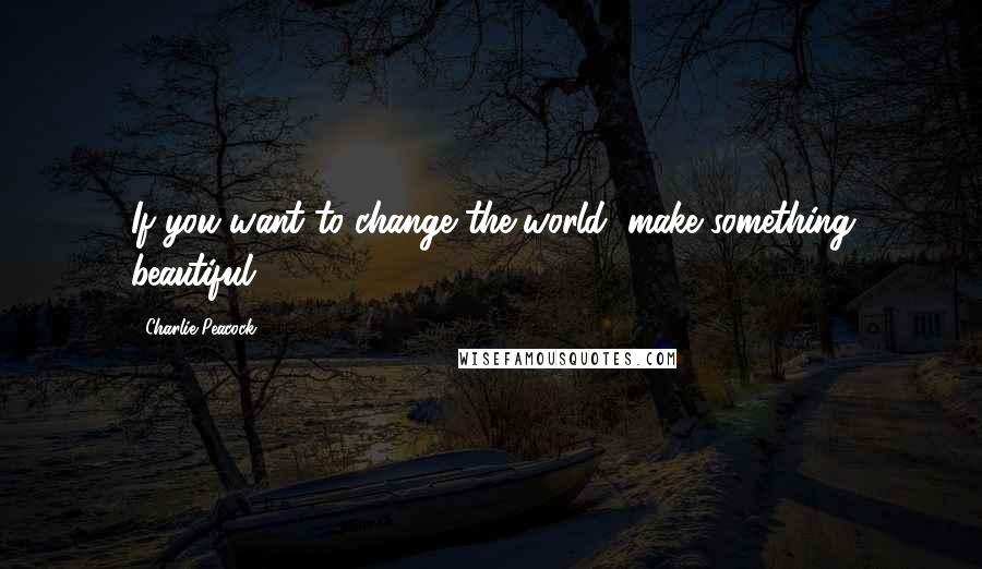 Charlie Peacock Quotes: If you want to change the world, make something beautiful.