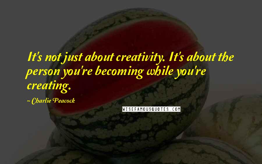 Charlie Peacock Quotes: It's not just about creativity. It's about the person you're becoming while you're creating.