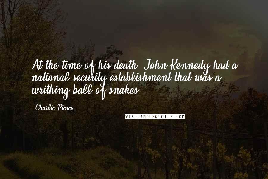 Charlie Pierce Quotes: At the time of his death, John Kennedy had a national security establishment that was a writhing ball of snakes.
