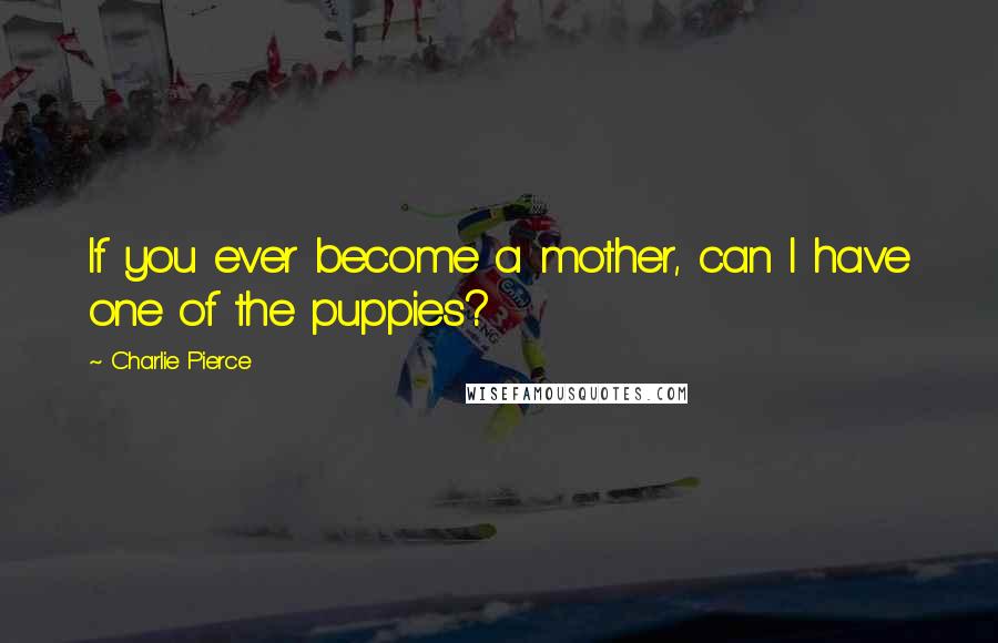 Charlie Pierce Quotes: If you ever become a mother, can I have one of the puppies?