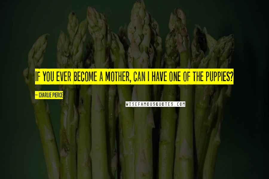 Charlie Pierce Quotes: If you ever become a mother, can I have one of the puppies?