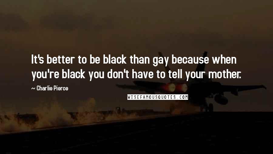 Charlie Pierce Quotes: It's better to be black than gay because when you're black you don't have to tell your mother.