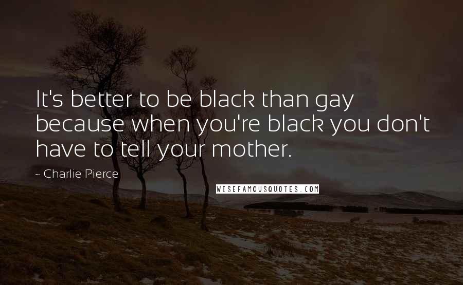 Charlie Pierce Quotes: It's better to be black than gay because when you're black you don't have to tell your mother.