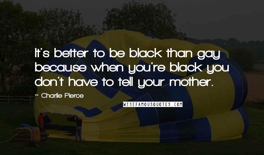 Charlie Pierce Quotes: It's better to be black than gay because when you're black you don't have to tell your mother.