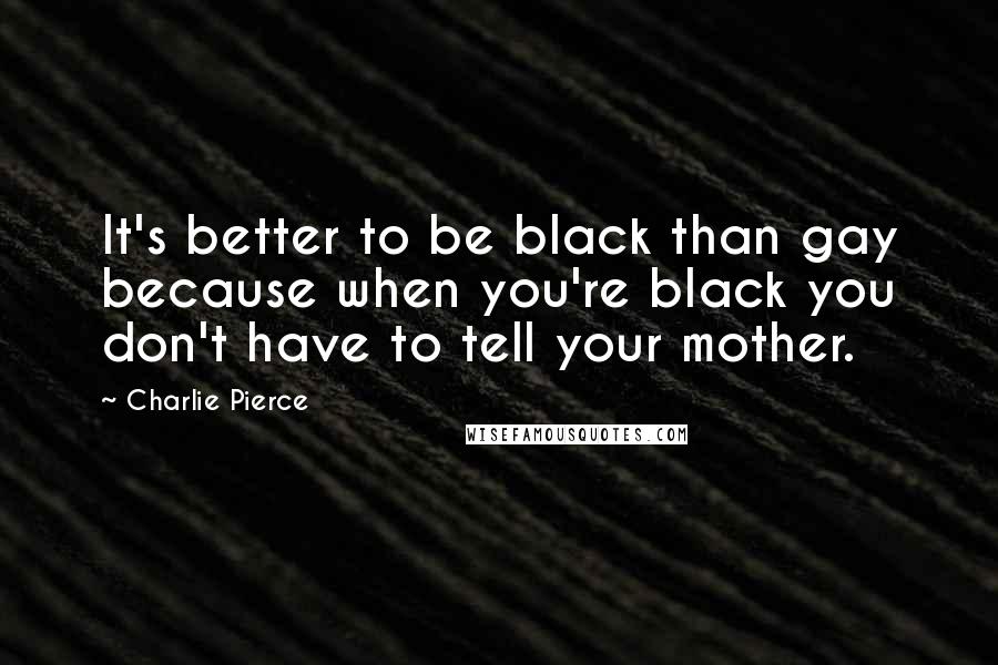 Charlie Pierce Quotes: It's better to be black than gay because when you're black you don't have to tell your mother.