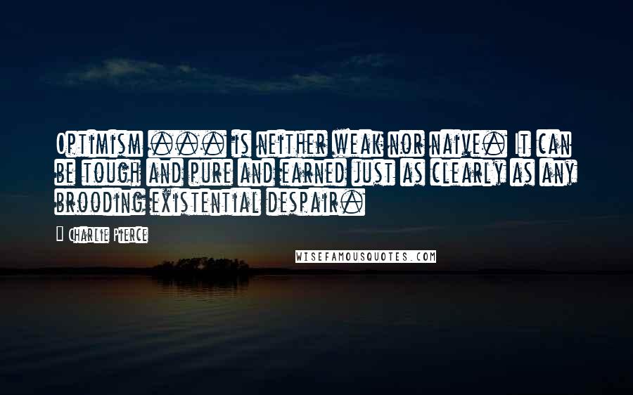 Charlie Pierce Quotes: Optimism ... is neither weak nor naive. It can be tough and pure and earned just as clearly as any brooding existential despair.