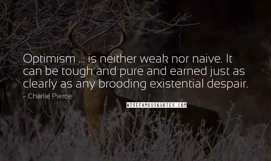 Charlie Pierce Quotes: Optimism ... is neither weak nor naive. It can be tough and pure and earned just as clearly as any brooding existential despair.