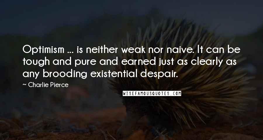Charlie Pierce Quotes: Optimism ... is neither weak nor naive. It can be tough and pure and earned just as clearly as any brooding existential despair.