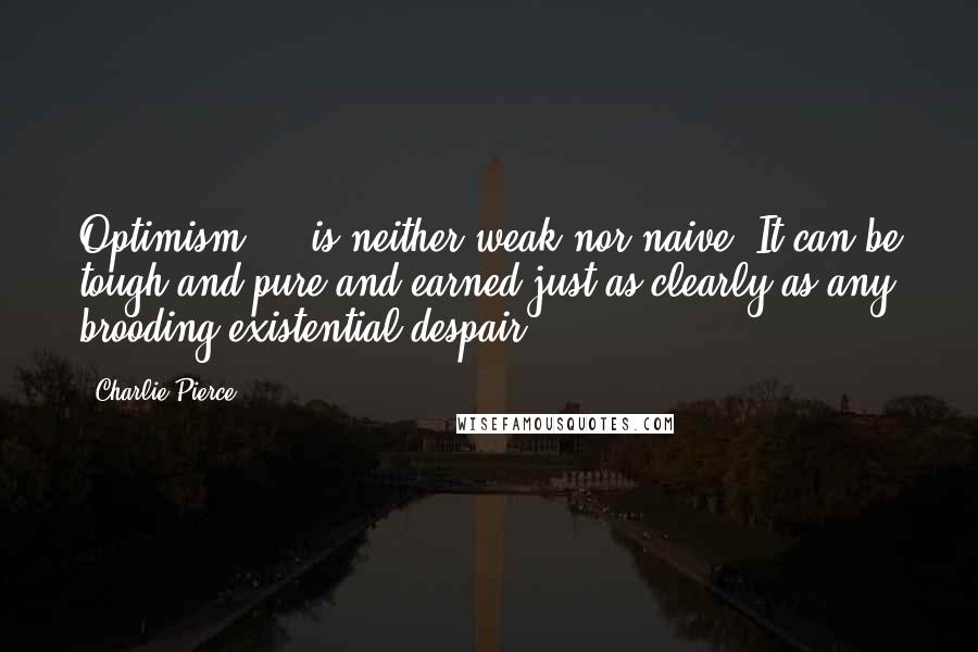 Charlie Pierce Quotes: Optimism ... is neither weak nor naive. It can be tough and pure and earned just as clearly as any brooding existential despair.