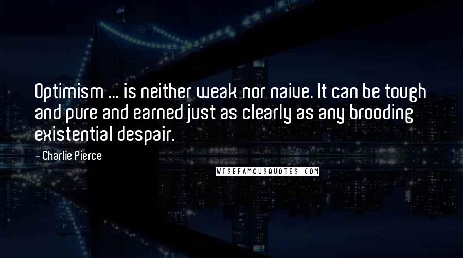 Charlie Pierce Quotes: Optimism ... is neither weak nor naive. It can be tough and pure and earned just as clearly as any brooding existential despair.