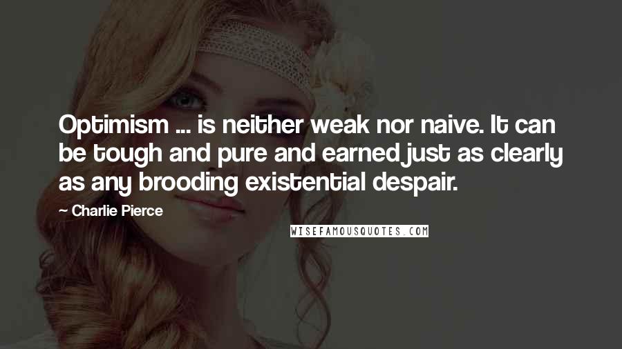 Charlie Pierce Quotes: Optimism ... is neither weak nor naive. It can be tough and pure and earned just as clearly as any brooding existential despair.