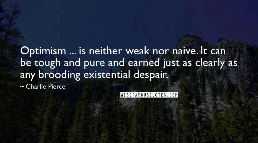 Charlie Pierce Quotes: Optimism ... is neither weak nor naive. It can be tough and pure and earned just as clearly as any brooding existential despair.