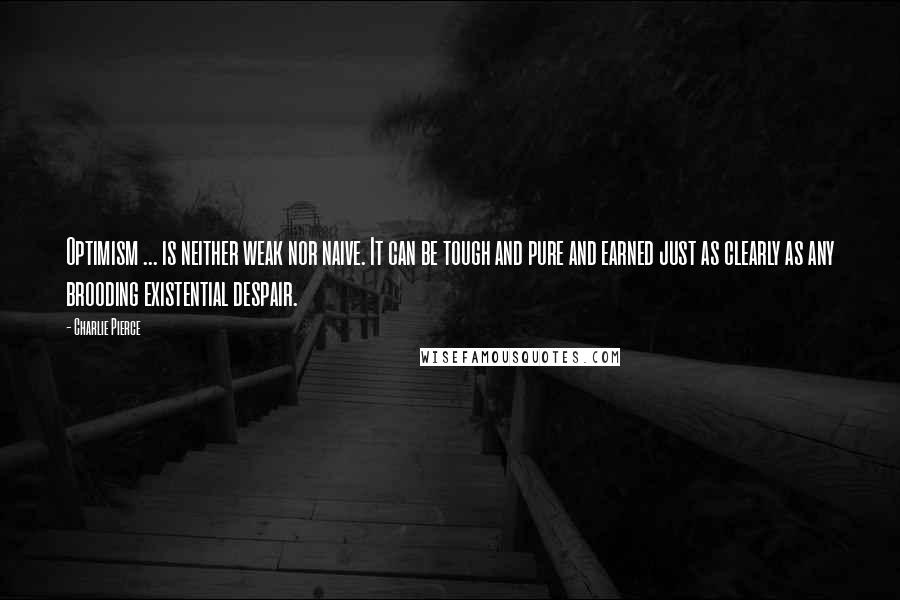 Charlie Pierce Quotes: Optimism ... is neither weak nor naive. It can be tough and pure and earned just as clearly as any brooding existential despair.