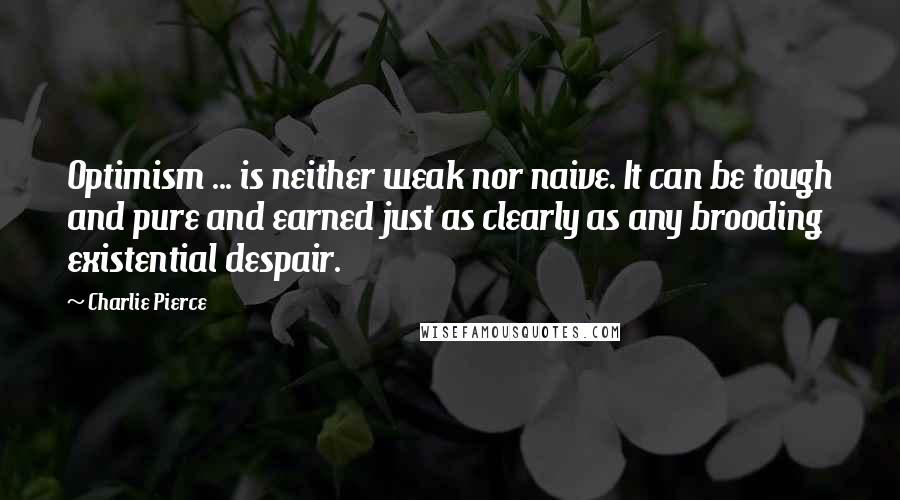 Charlie Pierce Quotes: Optimism ... is neither weak nor naive. It can be tough and pure and earned just as clearly as any brooding existential despair.