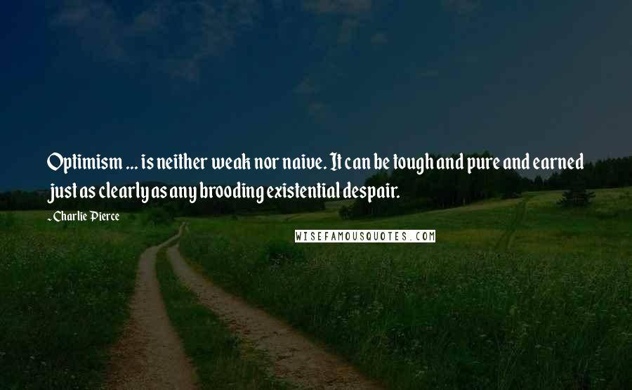 Charlie Pierce Quotes: Optimism ... is neither weak nor naive. It can be tough and pure and earned just as clearly as any brooding existential despair.