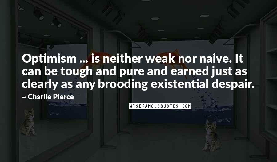 Charlie Pierce Quotes: Optimism ... is neither weak nor naive. It can be tough and pure and earned just as clearly as any brooding existential despair.