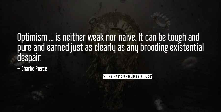 Charlie Pierce Quotes: Optimism ... is neither weak nor naive. It can be tough and pure and earned just as clearly as any brooding existential despair.