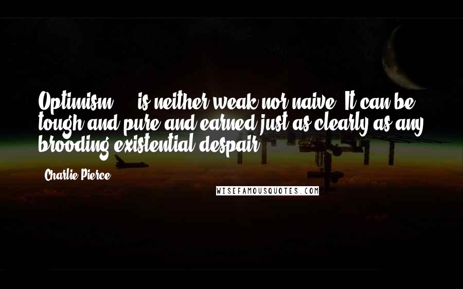 Charlie Pierce Quotes: Optimism ... is neither weak nor naive. It can be tough and pure and earned just as clearly as any brooding existential despair.