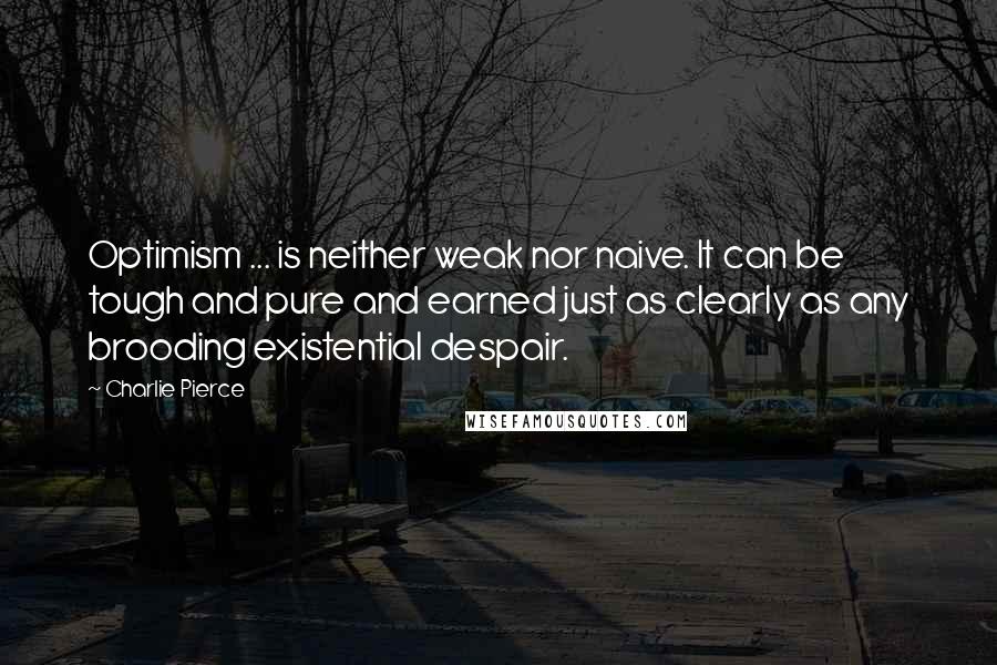 Charlie Pierce Quotes: Optimism ... is neither weak nor naive. It can be tough and pure and earned just as clearly as any brooding existential despair.