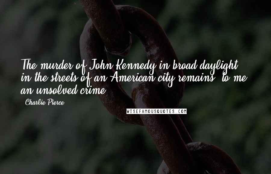 Charlie Pierce Quotes: The murder of John Kennedy in broad daylight in the streets of an American city remains, to me, an unsolved crime.