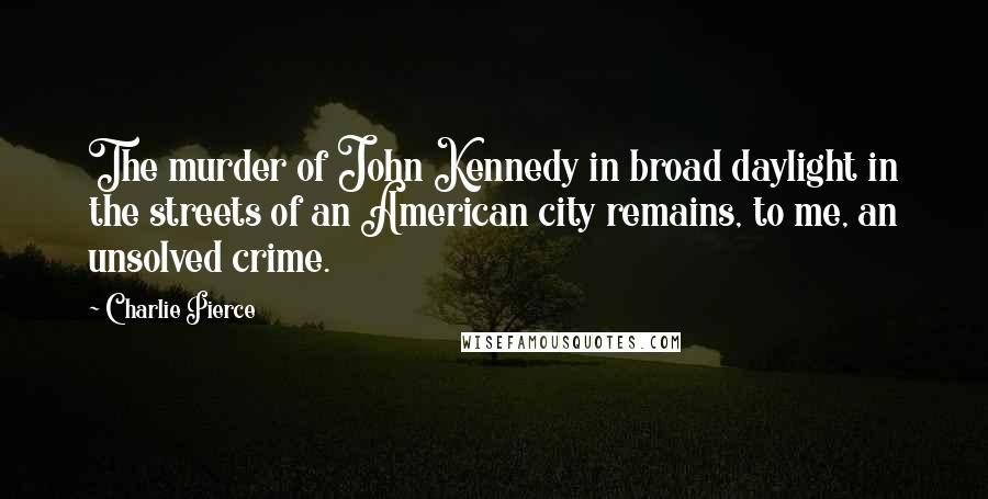 Charlie Pierce Quotes: The murder of John Kennedy in broad daylight in the streets of an American city remains, to me, an unsolved crime.