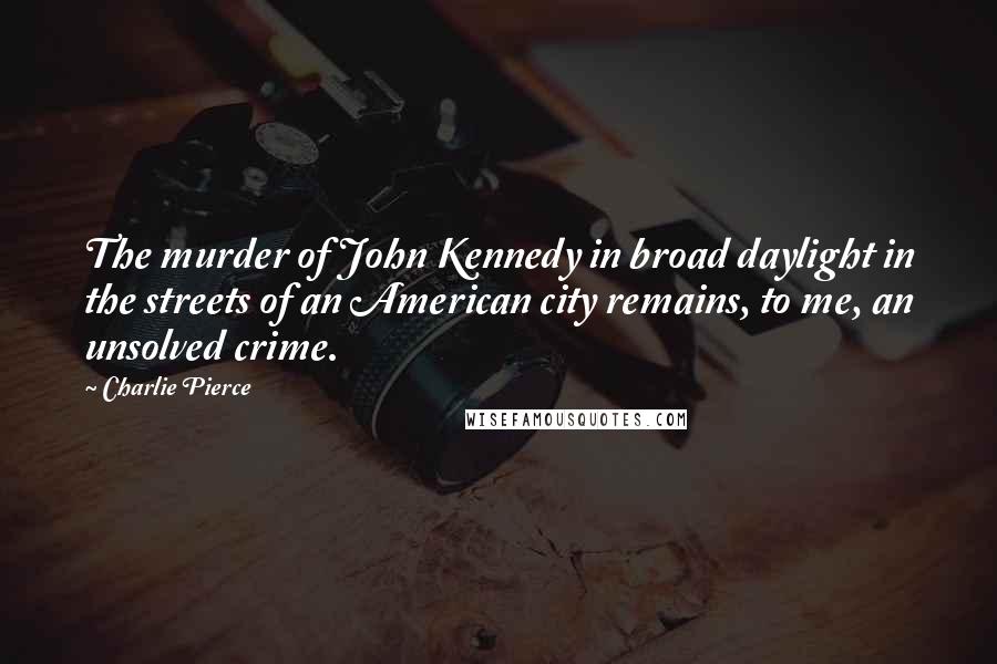 Charlie Pierce Quotes: The murder of John Kennedy in broad daylight in the streets of an American city remains, to me, an unsolved crime.