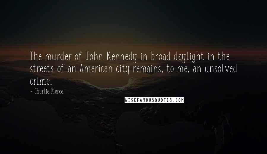 Charlie Pierce Quotes: The murder of John Kennedy in broad daylight in the streets of an American city remains, to me, an unsolved crime.