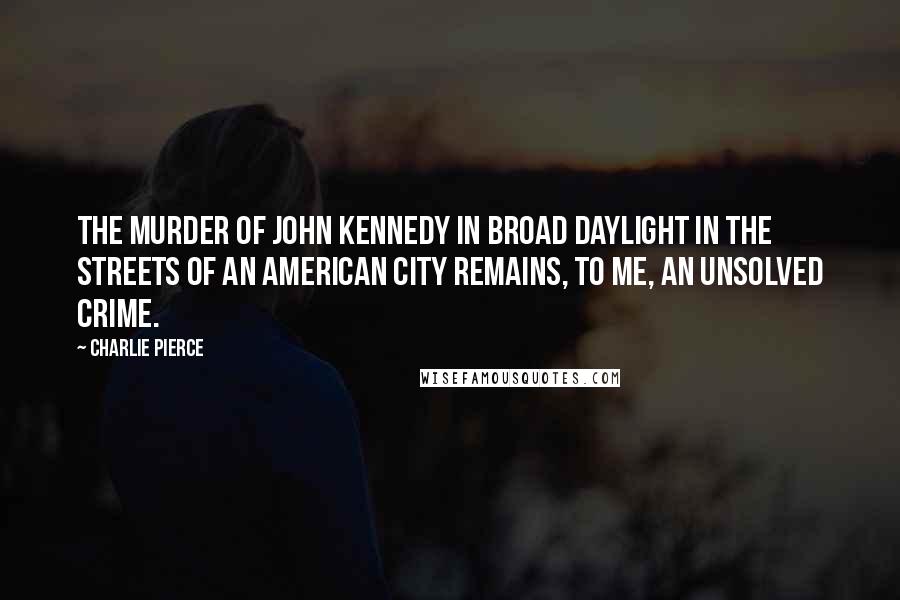 Charlie Pierce Quotes: The murder of John Kennedy in broad daylight in the streets of an American city remains, to me, an unsolved crime.