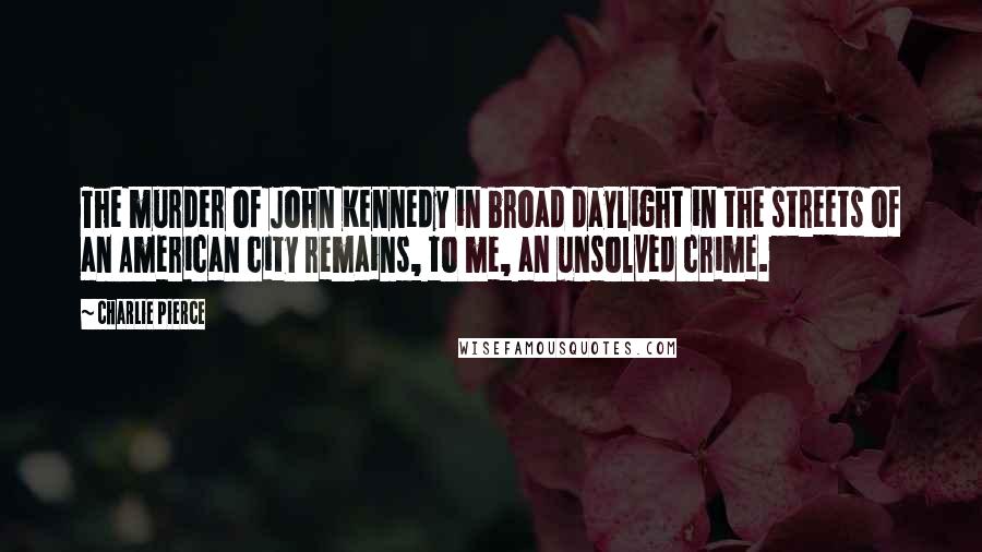 Charlie Pierce Quotes: The murder of John Kennedy in broad daylight in the streets of an American city remains, to me, an unsolved crime.