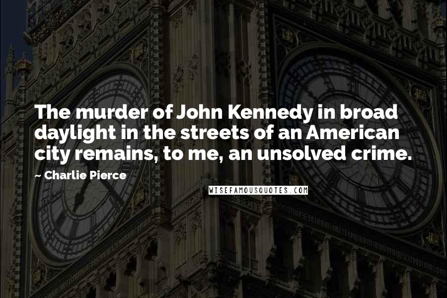 Charlie Pierce Quotes: The murder of John Kennedy in broad daylight in the streets of an American city remains, to me, an unsolved crime.