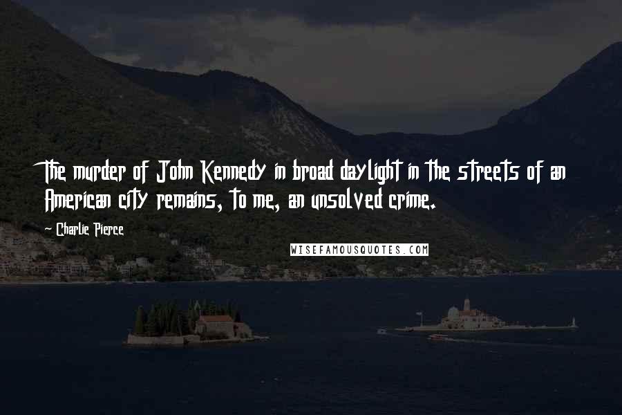 Charlie Pierce Quotes: The murder of John Kennedy in broad daylight in the streets of an American city remains, to me, an unsolved crime.