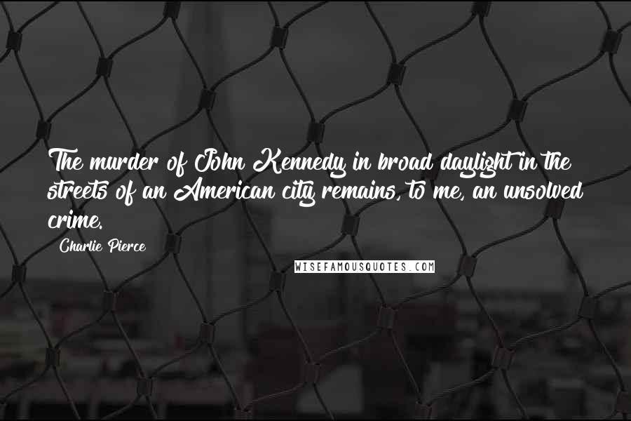 Charlie Pierce Quotes: The murder of John Kennedy in broad daylight in the streets of an American city remains, to me, an unsolved crime.