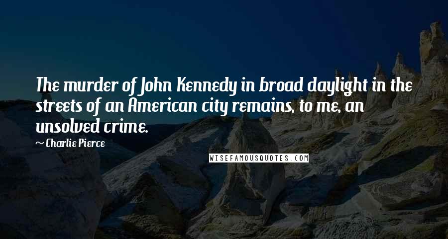 Charlie Pierce Quotes: The murder of John Kennedy in broad daylight in the streets of an American city remains, to me, an unsolved crime.
