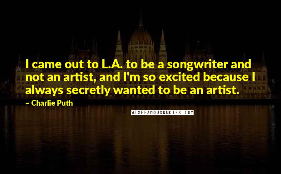 Charlie Puth Quotes: I came out to L.A. to be a songwriter and not an artist, and I'm so excited because I always secretly wanted to be an artist.