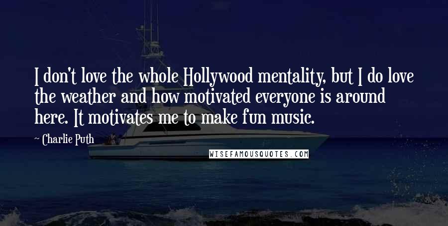 Charlie Puth Quotes: I don't love the whole Hollywood mentality, but I do love the weather and how motivated everyone is around here. It motivates me to make fun music.