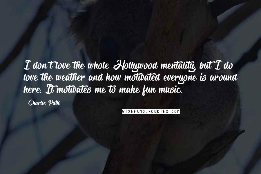 Charlie Puth Quotes: I don't love the whole Hollywood mentality, but I do love the weather and how motivated everyone is around here. It motivates me to make fun music.